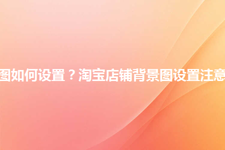 淘寶店鋪背景圖如何設(shè)置？淘寶店鋪背景圖設(shè)置注意事項是什么？